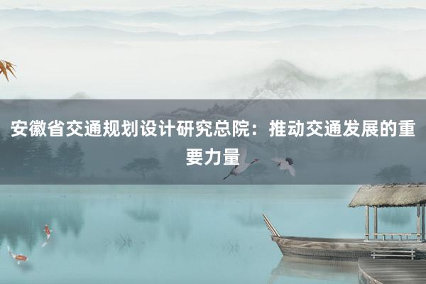 安徽省交通规划设计研究总院：推动交通发展的重要力量